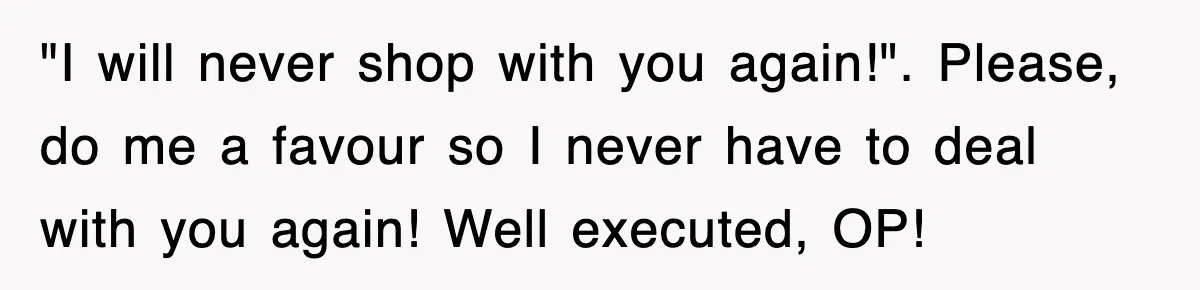 "I will never shop with you again!". Please, do me a favour so I never have to deal with you again! Well executed, OP!