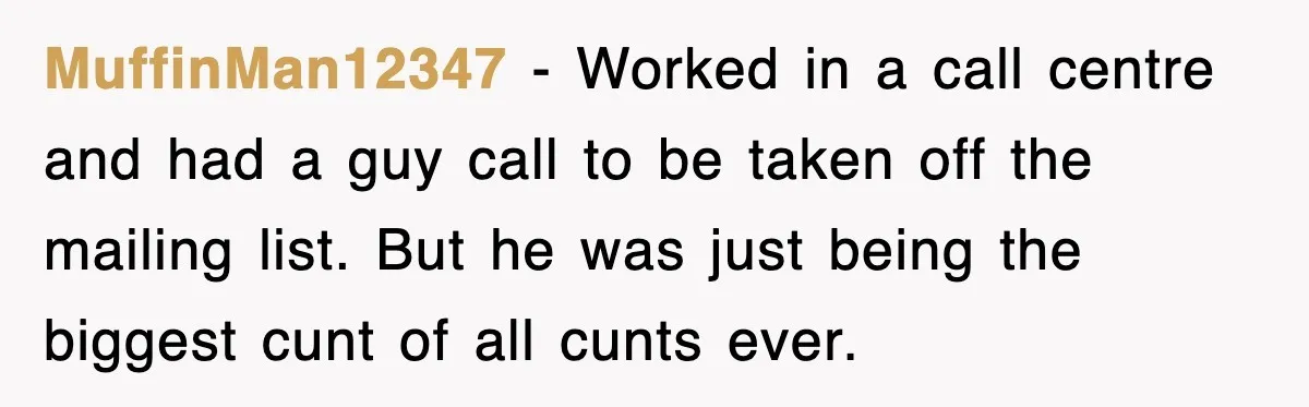 MuffinMan12347 − Worked in a call centre and had a guy call to be taken off the mailing list. But he was just being the biggest cunt of all cunts...