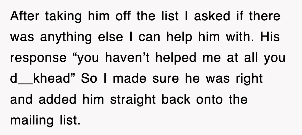 After taking him off the list I asked if there was anything else I can help him with. His response “you haven’t helped me at all you d__khead” So I...