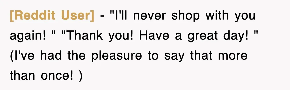 [Reddit User] − "I'll never shop with you again! " "Thank you! Have a great day! " (I've had the pleasure to say that more than once! )