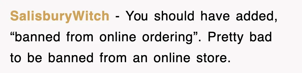 SalisburyWitch − You should have added, “banned from online ordering”. Pretty bad to be banned from an online store.