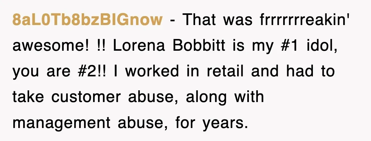 8aL0Tb8bzBIGnow − That was frrrrrrreakin' awesome! !! Lorena Bobbitt is my #1 idol, you are #2!! I worked in retail and had to take customer abuse, along with management abuse,...