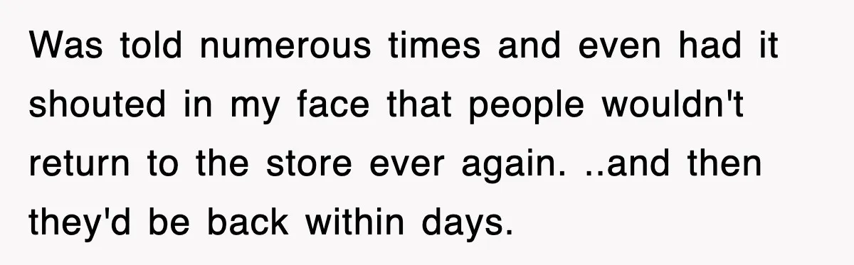 Was told numerous times and even had it shouted in my face that people wouldn't return to the store ever again. ..and then they'd be back within days.