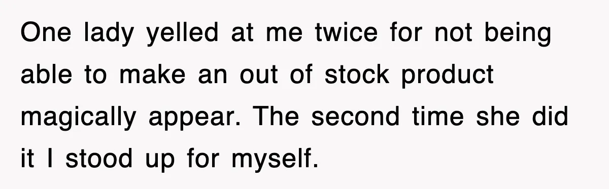 One lady yelled at me twice for not being able to make an out of stock product magically appear. The second time she did it I stood up for myself.