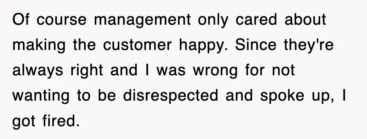 Of course management only cared about making the customer happy. Since they're always right and I was wrong for not wanting to be disrespected and spoke up, I got fired.