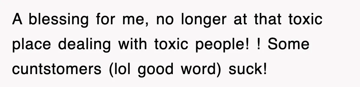 A blessing for me, no longer at that toxic place dealing with toxic people! ! Some cuntstomers (lol good word) suck!