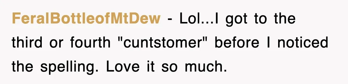 FeralBottleofMtDew − Lol...I got to the third or fourth "cuntstomer" before I noticed the spelling. Love it so much.