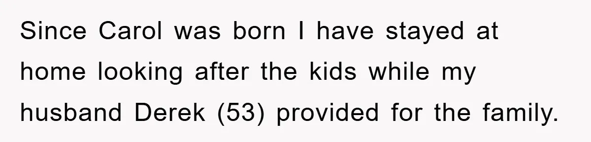 Since Carol was born I have stayed at home looking after the kids while my husband Derek (53) provided for the family.