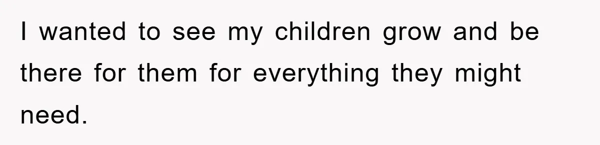 I wanted to see my children grow and be there for them for everything they might need.