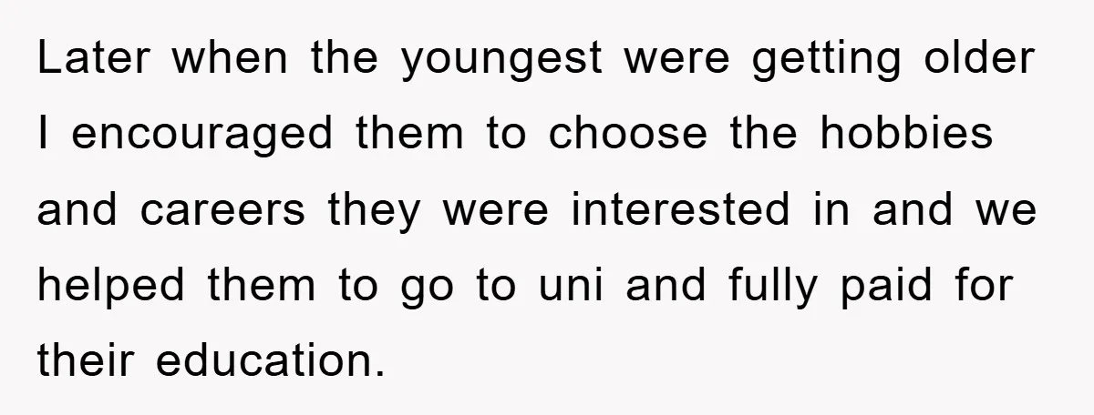 Later when the youngest were getting older I encouraged them to choose the hobbies and careers they were interested in and we helped them to go to uni and fully...