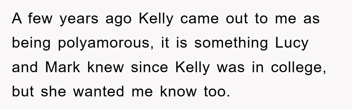 A few years ago Kelly came out to me as being polyamorous, it is something Lucy and Mark knew since Kelly was in college, but she wanted me know too.