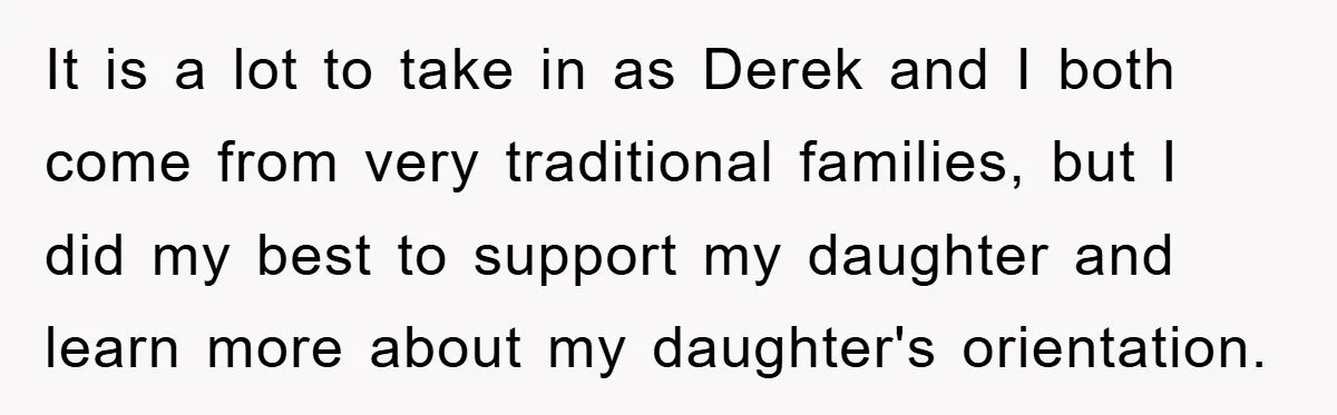 It is a lot to take in as Derek and I both come from very traditional families, but I did my best to support my daughter and learn more about...