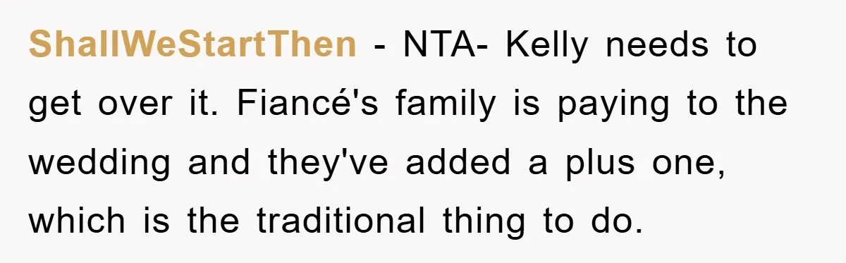 ShallWeStartThen − NTA- Kelly needs to get over it. Fiancé's family is paying to the wedding and they've added a plus one, which is the traditional thing to do.