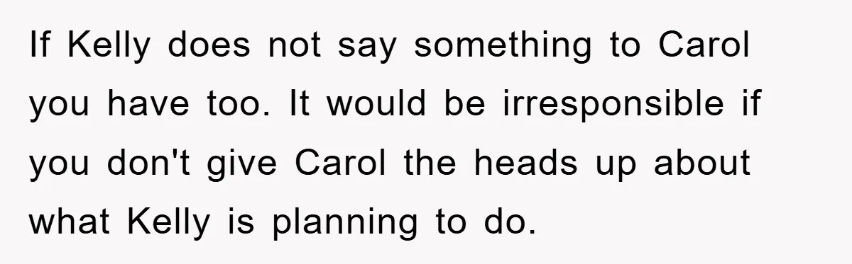 If Kelly does not say something to Carol you have too. It would be irresponsible if you don't give Carol the heads up about what Kelly is planning to do.