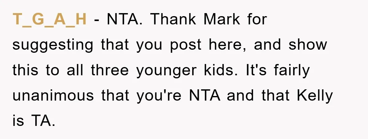 T_G_A_H − NTA. Thank Mark for suggesting that you post here, and show this to all three younger kids. It's fairly unanimous that you're NTA and that Kelly is TA.