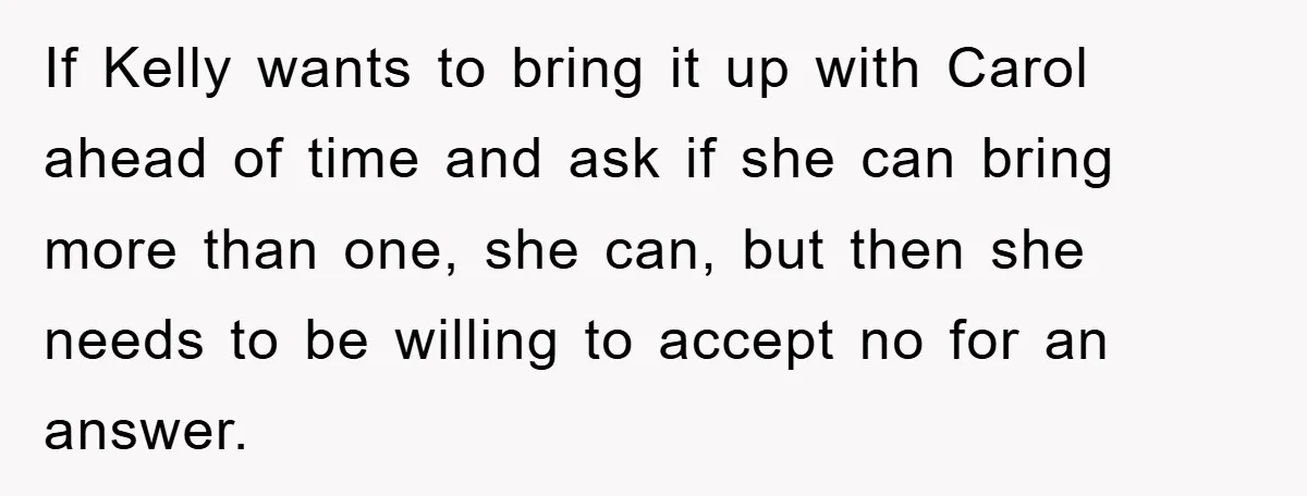 If Kelly wants to bring it up with Carol ahead of time and ask if she can bring more than one, she can, but then she needs to be willing...