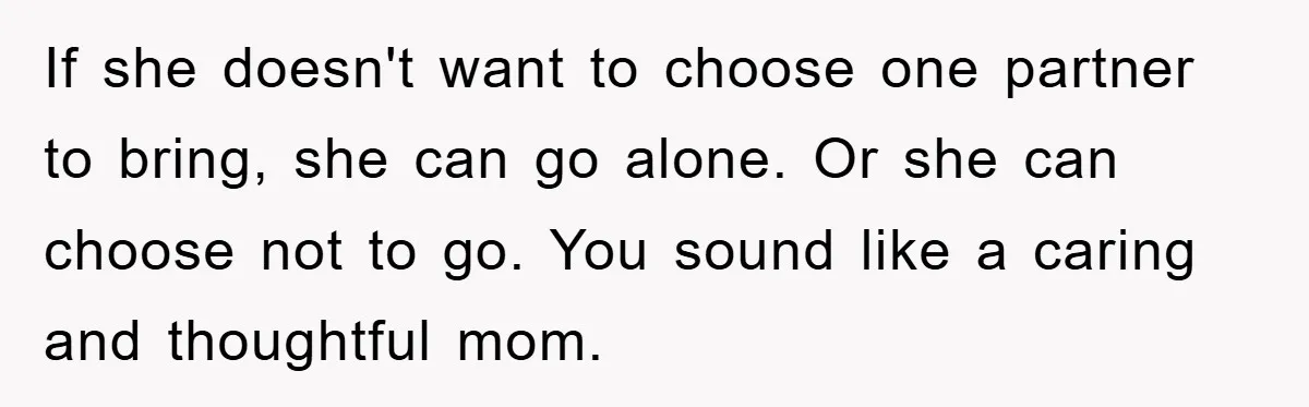 If she doesn't want to choose one partner to bring, she can go alone. Or she can choose not to go. You sound like a caring and thoughtful mom.