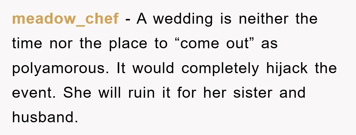 meadow_chef − A wedding is neither the time nor the place to “come out” as polyamorous. It would completely hijack the event. She will ruin it for her sister and...