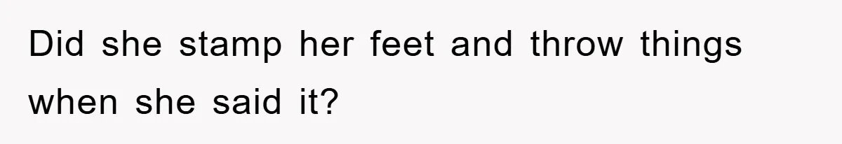 Did she stamp her feet and throw things when she said it?