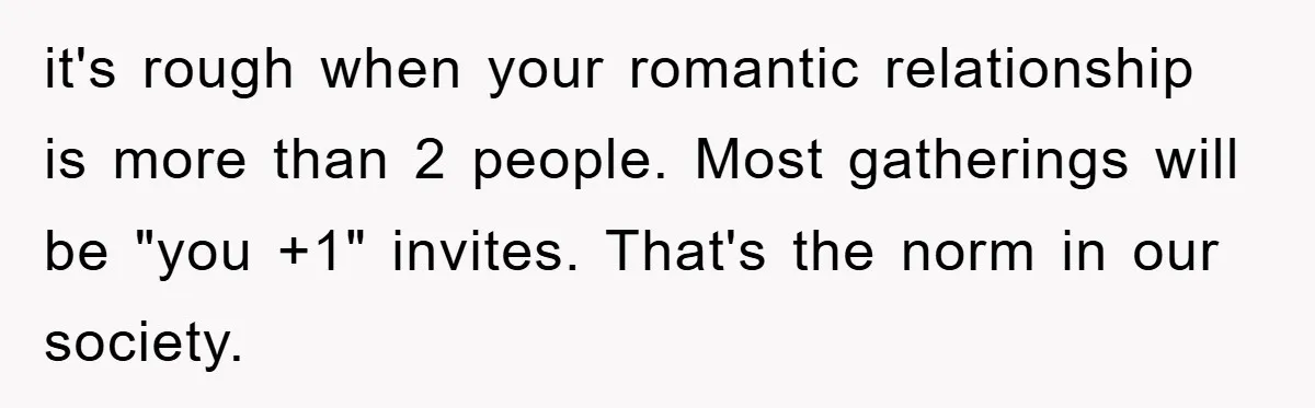 it's rough when your romantic relationship is more than 2 people. Most gatherings will be "you +1" invites. That's the norm in our society.