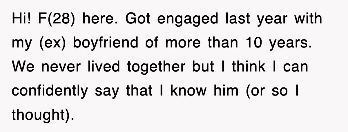 Hi! F(28) here. Got engaged last year with my (ex) boyfriend of more than 10 years. We never lived together but I think I can confidently say that I know...
