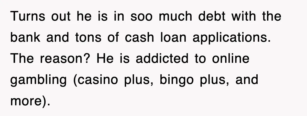Turns out he is in soo much debt with the bank and tons of cash loan applications. The reason? He is addicted to online gambling (casino plus, bingo plus, and...