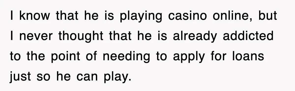I know that he is playing casino online, but I never thought that he is already addicted to the point of needing to apply for loans just so he can...