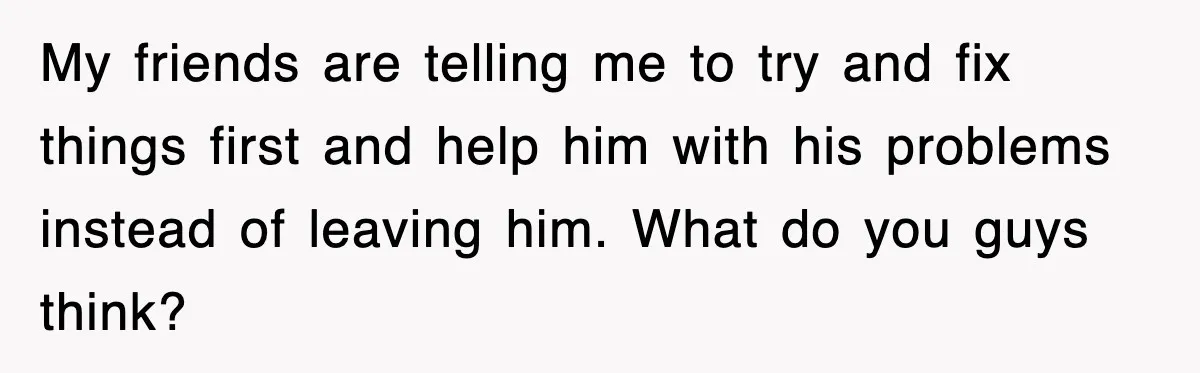 My friends are telling me to try and fix things first and help him with his problems instead of leaving him. What do you guys think?