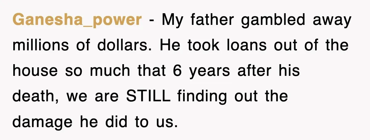 Ganesha_power − My father gambled away millions of dollars. He took loans out of the house so much that 6 years after his death, we are STILL finding out the...