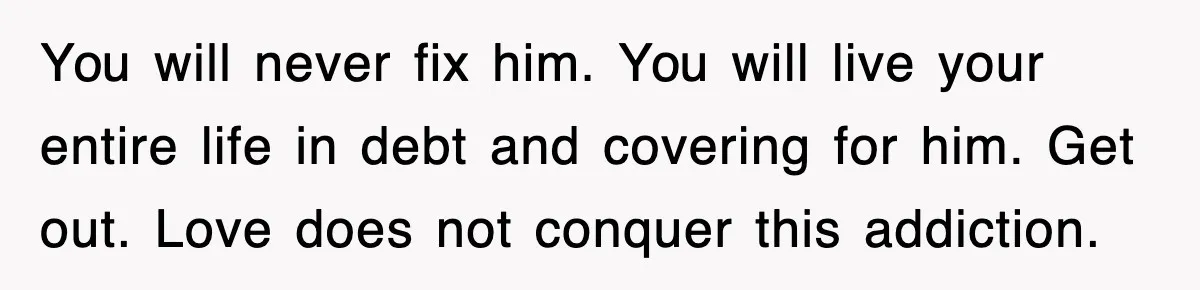 You will never fix him. You will live your entire life in debt and covering for him. Get out. Love does not conquer this addiction.