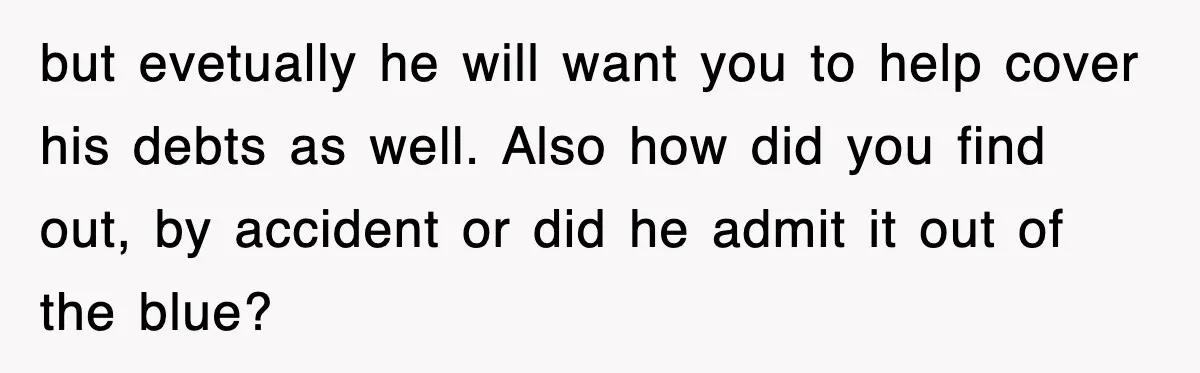 but evetually he will want you to help cover his debts as well. Also how did you find out, by accident or did he admit it out of the blue?