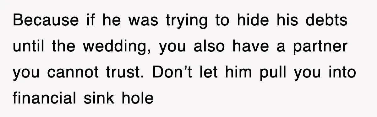 Because if he was trying to hide his debts until the wedding, you also have a partner you cannot trust. Don’t let him pull you into financial sink hole