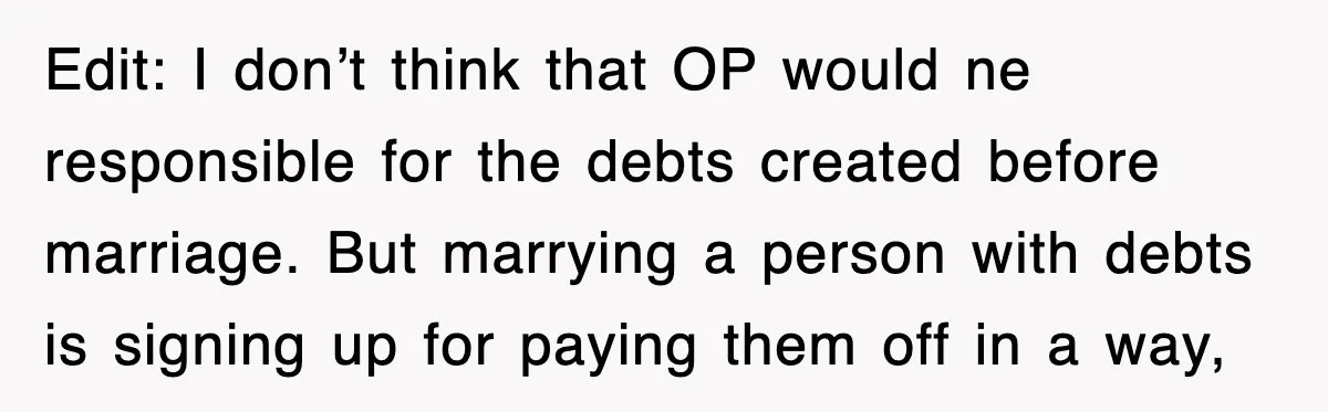 Edit: I don’t think that OP would ne responsible for the debts created before marriage. But marrying a person with debts is signing up for paying them off in a...