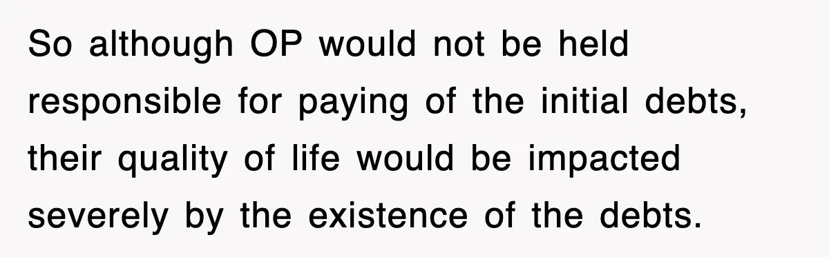 So although OP would not be held responsible for paying of the initial debts, their quality of life would be impacted severely by the existence of the debts.