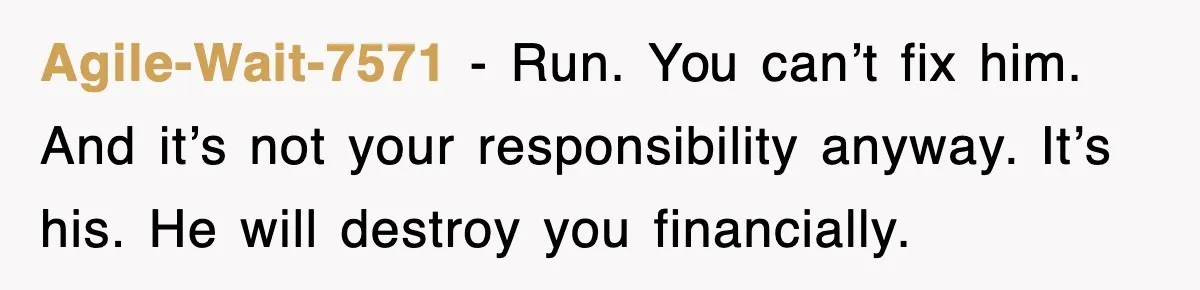 Agile-Wait-7571 − Run. You can’t fix him. And it’s not your responsibility anyway. It’s his. He will destroy you financially.
