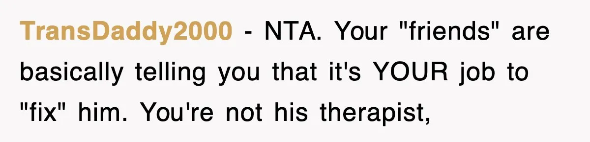 TransDaddy2000 − NTA. Your "friends" are basically telling you that it's YOUR job to "fix" him. You're not his therapist,