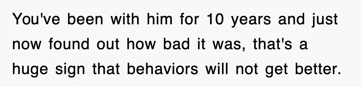 You've been with him for 10 years and just now found out how bad it was, that's a huge sign that behaviors will not get better.