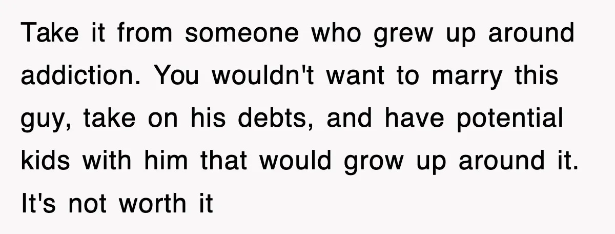 Take it from someone who grew up around addiction. You wouldn't want to marry this guy, take on his debts, and have potential kids with him that would grow up...