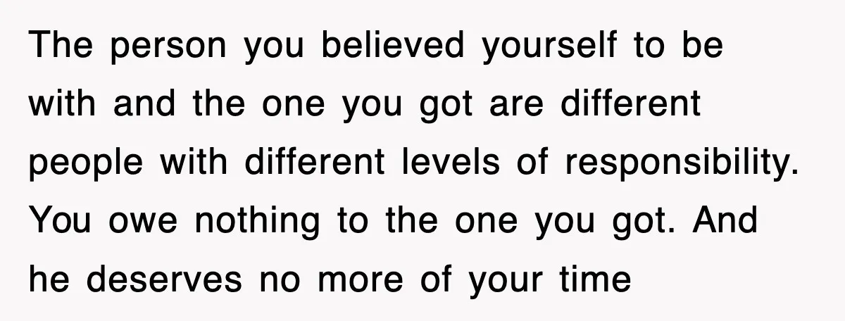 The person you believed yourself to be with and the one you got are different people with different levels of responsibility. You owe nothing to the one you got. And...