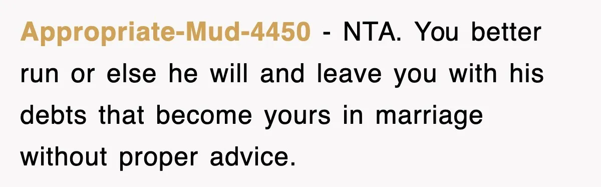 Appropriate-Mud-4450 − NTA. You better run or else he will and leave you with his debts that become yours in marriage without proper advice.