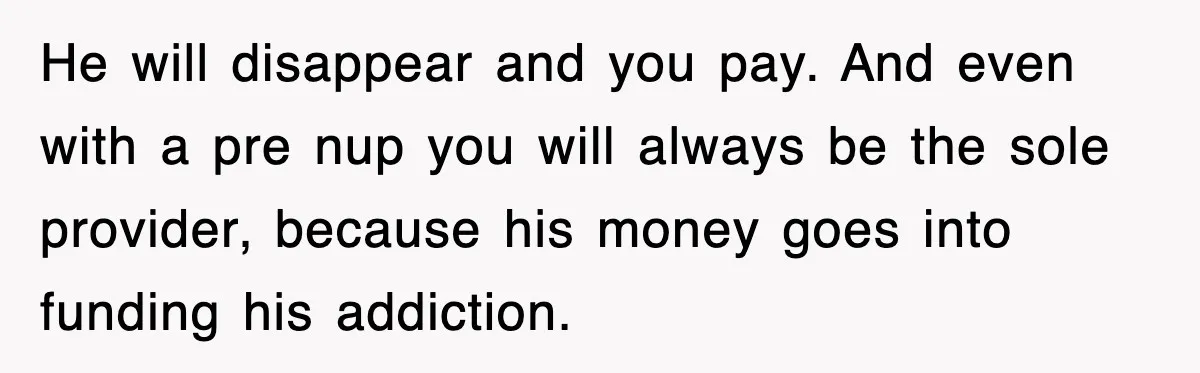 He will disappear and you pay. And even with a pre nup you will always be the sole provider, because his money goes into funding his addiction.