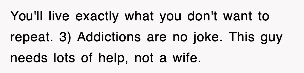 You'll live exactly what you don't want to repeat. 3) Addictions are no joke. This guy needs lots of help, not a wife.