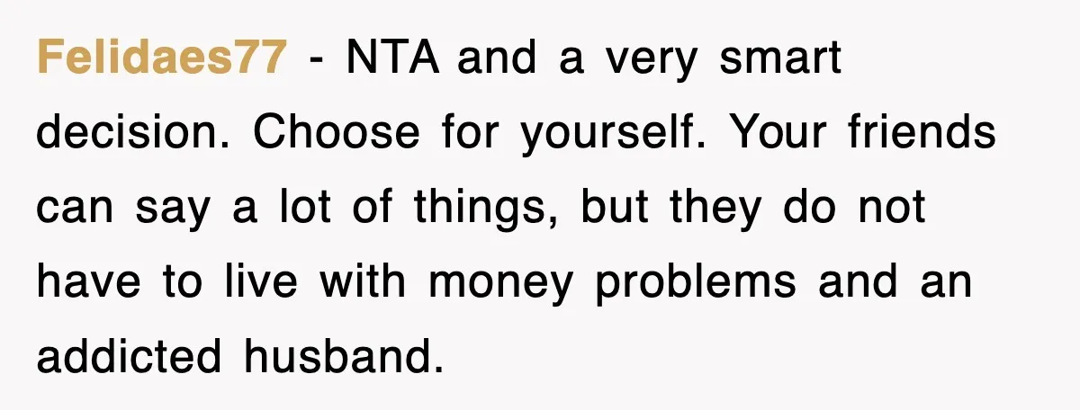 Felidaes77 − NTA and a very smart decision. Choose for yourself. Your friends can say a lot of things, but they do not have to live with money problems and...