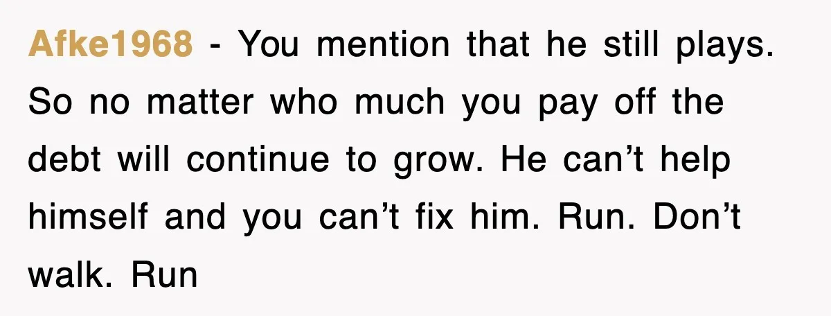 Afke1968 − You mention that he still plays. So no matter who much you pay off the debt will continue to grow. He can’t help himself and you can’t fix...