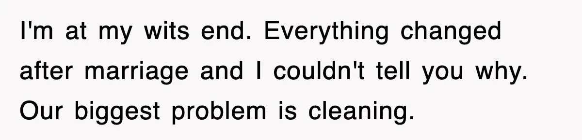 I'm at my wits end. Everything changed after marriage and I couldn't tell you why. Our biggest problem is cleaning.
