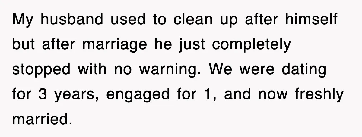 My husband used to clean up after himself but after marriage he just completely stopped with no warning. We were dating for 3 years, engaged for 1, and now freshly...