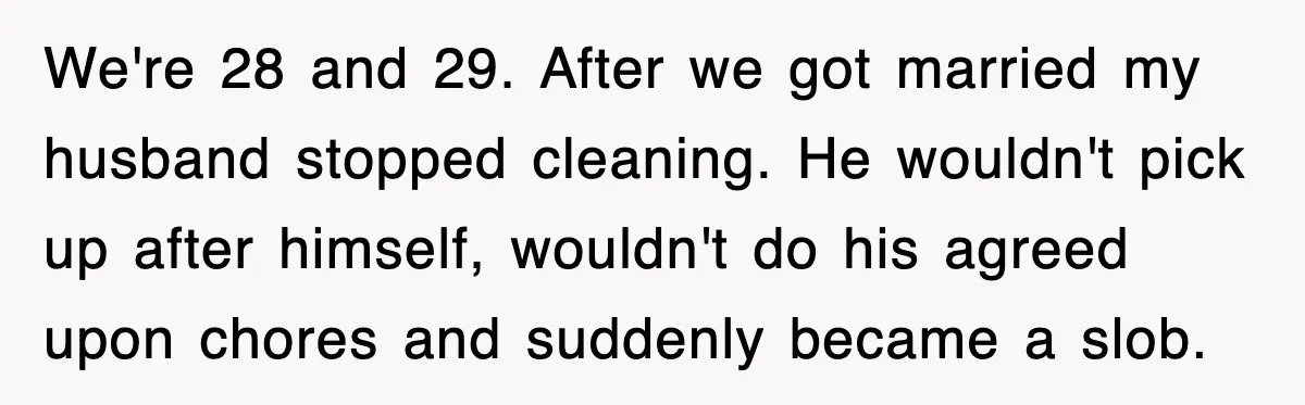 We're 28 and 29. After we got married my husband stopped cleaning. He wouldn't pick up after himself, wouldn't do his agreed upon chores and suddenly became a slob.