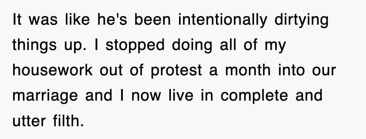 It was like he's been intentionally dirtying things up. I stopped doing all of my housework out of protest a month into our marriage and I now live in complete...