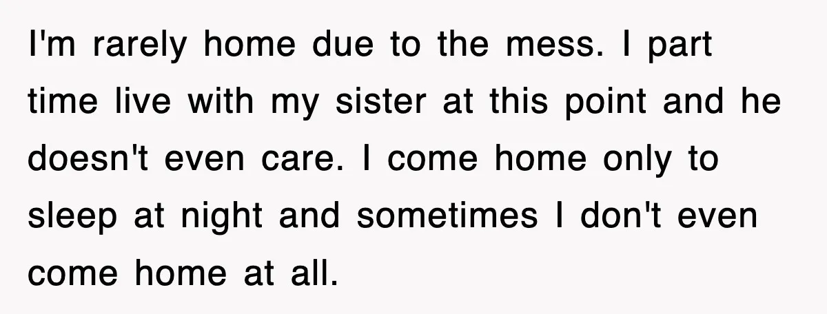I'm rarely home due to the mess. I part time live with my sister at this point and he doesn't even care. I come home only to sleep at night...