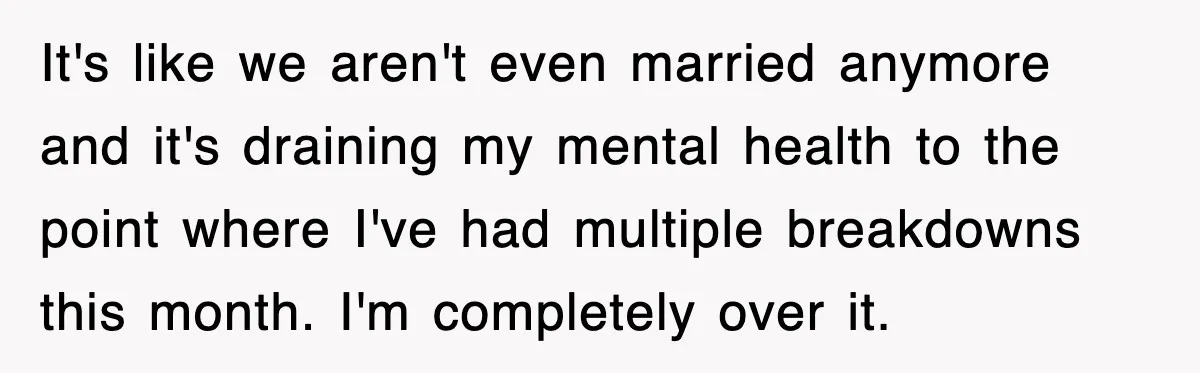 It's like we aren't even married anymore and it's draining my mental health to the point where I've had multiple breakdowns this month. I'm completely over it.
